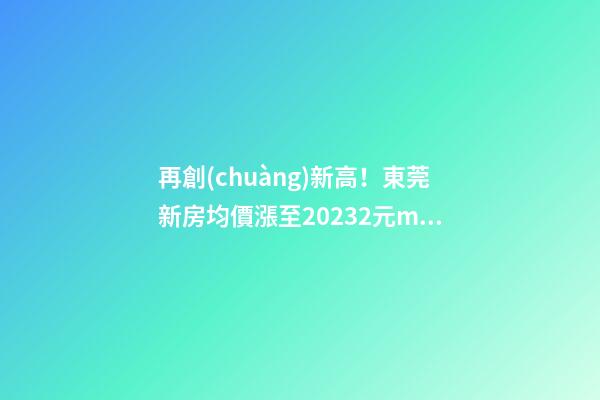 再創(chuàng)新高！東莞新房均價漲至20232元/m2！這個鎮(zhèn)周成交超百套！